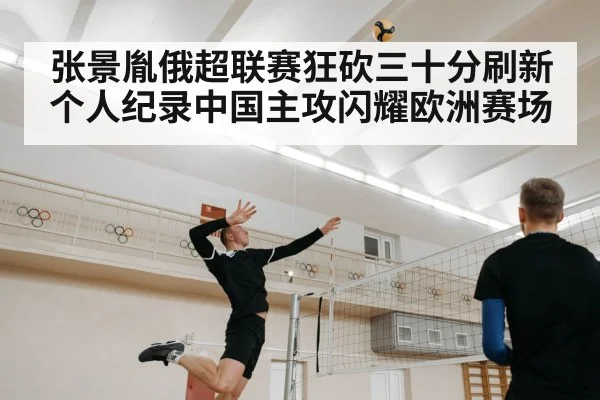 张景胤俄超联赛狂砍三十分刷新个人纪录中国主攻闪耀欧洲赛场