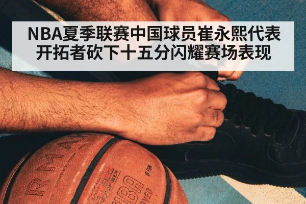 NBA夏季联赛中国球员崔永熙代表开拓者砍下十五分闪耀赛场表现