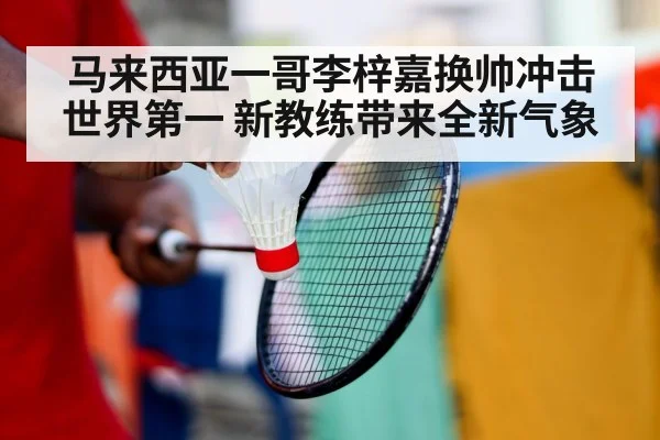 马来西亚一哥李梓嘉换帅冲击世界第一 新教练带来全新气象